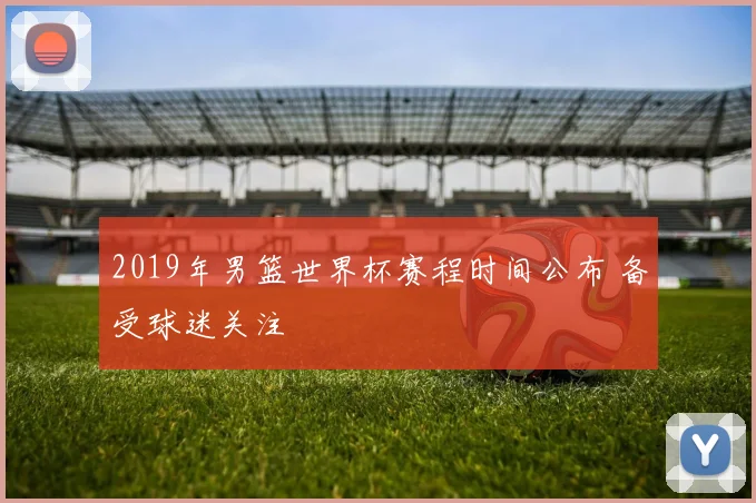 2019年男篮世界杯赛程时间公布 备受球迷关注