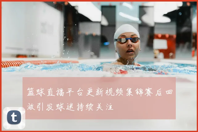 篮球直播平台更新视频集锦赛后回放引发球迷持续关注