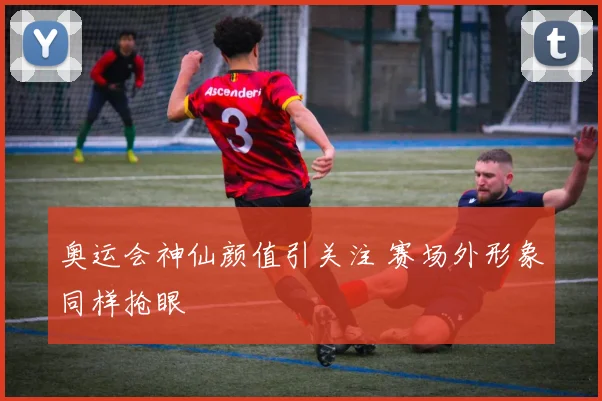 奥运会神仙颜值引关注 赛场外形象同样抢眼