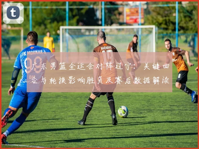 广东男篮全运会对阵辽宁：关键回合与轮换影响胜负及赛后数据解读