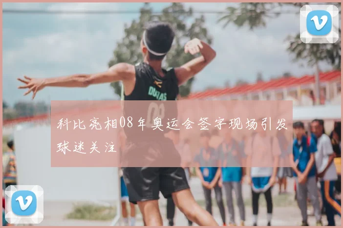 科比亮相08年奥运会签字现场引发球迷关注