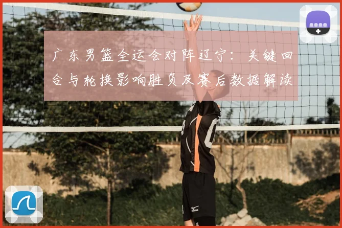 广东男篮全运会对阵辽宁:关键回合与轮换影响胜负及赛后数据解读