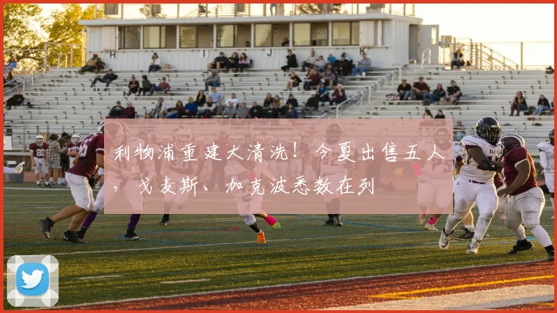 利物浦重建大清洗！今夏出售五人，戈麦斯、加克波悉数在列