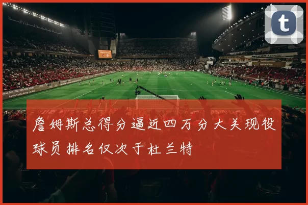 詹姆斯总得分逼近四万分大关现役球员排名仅次于杜兰特