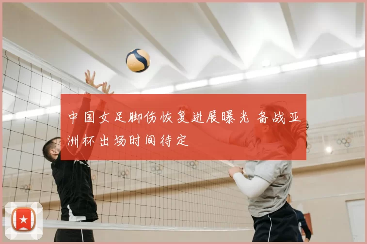 中国女足脚伤恢复进展曝光 备战亚洲杯出场时间待定