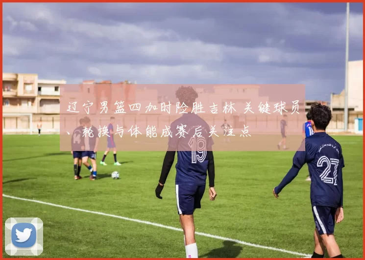 辽宁男篮四加时险胜吉林 关键球员、轮换与体能成赛后关注点