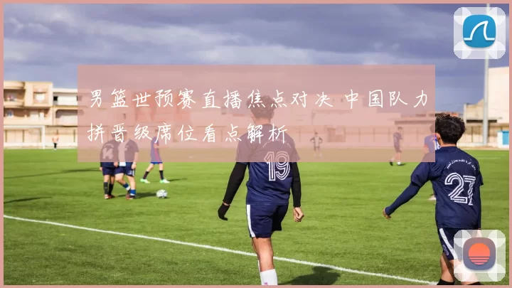 男篮世预赛直播焦点对决 中国队力拼晋级席位看点解析