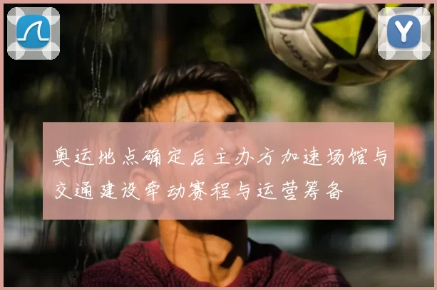 奥运地点确定后主办方加速场馆与交通建设牵动赛程与运营筹备