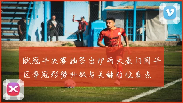 欧冠半决赛抽签出炉两大豪门同半区争冠形势升级与关键对位看点