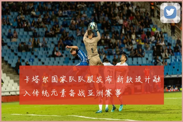 卡塔尔国家队队服发布 新款设计融入传统元素备战亚洲赛事