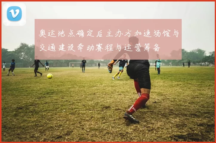 奥运地点确定后主办方加速场馆与交通建设牵动赛程与运营筹备