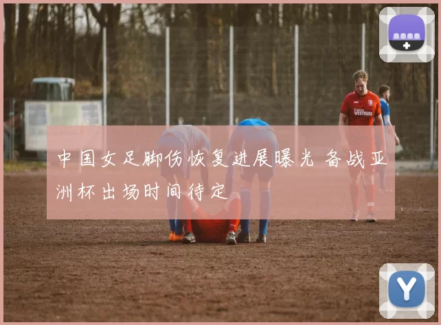 中国女足脚伤恢复进展曝光 备战亚洲杯出场时间待定
