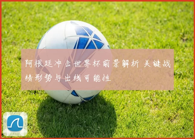 阿根廷冲击世界杯前景解析 关键战绩形势与出线可能性