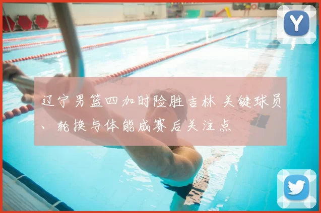 辽宁男篮四加时险胜吉林 关键球员、轮换与体能成赛后关注点