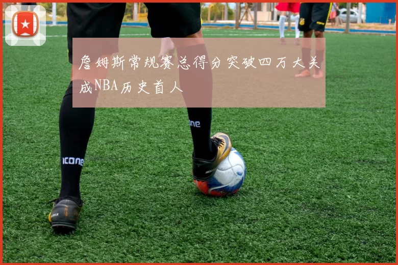 詹姆斯常规赛总得分突破四万大关成NBA历史首人