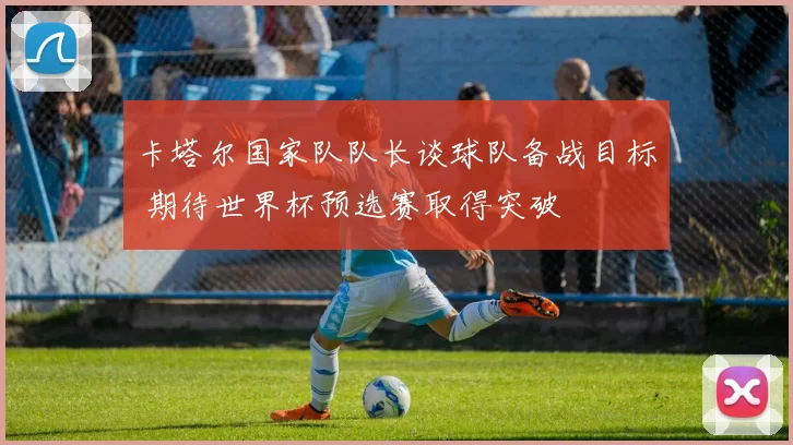 卡塔尔国家队队长谈球队备战目标 期待世界杯预选赛取得突破