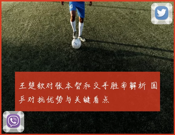 王楚钦对张本智和交手胜率解析 国乒对抗优势与关键看点