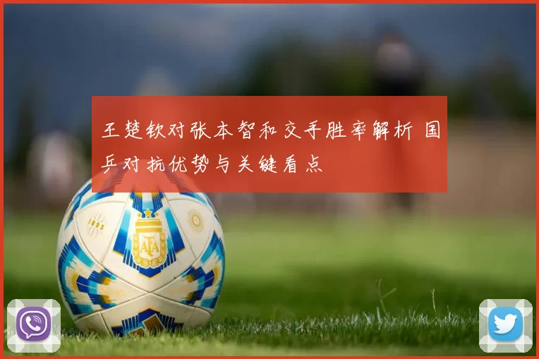 王楚钦对张本智和交手胜率解析 国乒对抗优势与关键看点