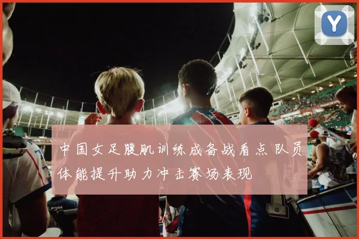 中国女足腹肌训练成备战看点 队员体能提升助力冲击赛场表现