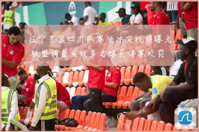 辽宁男篮四川队赛场冲突视频曝光 联盟调查或致多名球员停赛处罚