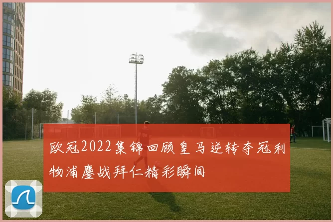 欧冠2022集锦回顾皇马逆转夺冠利物浦鏖战拜仁精彩瞬间