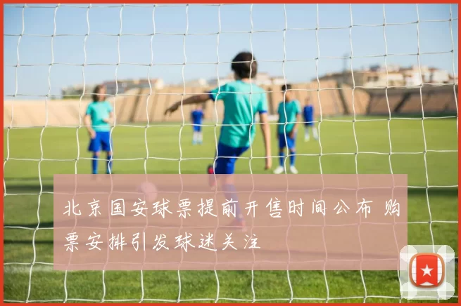 北京国安球票提前开售时间公布 购票安排引发球迷关注