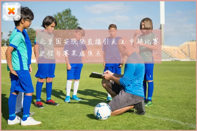 北京国安现场直播引关注 中超比赛进程与赛果成焦点