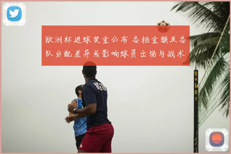 欧洲杯进球奖金公布 各档金额及各队分配差异或影响球员出场与战术部署