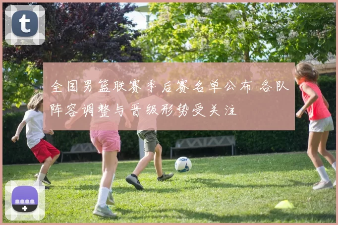 全国男篮联赛季后赛名单公布 各队阵容调整与晋级形势受关注