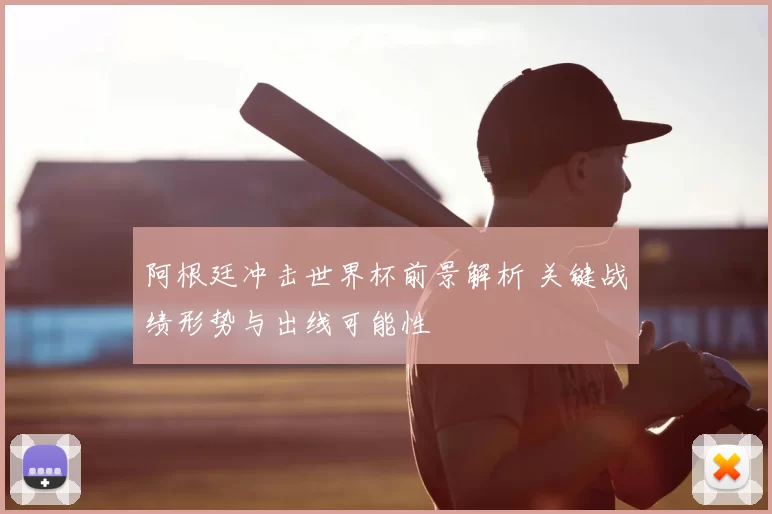 阿根廷冲击世界杯前景解析 关键战绩形势与出线可能性