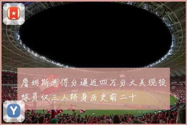 詹姆斯总得分逼近四万分大关现役球员仅三人跻身历史前二十