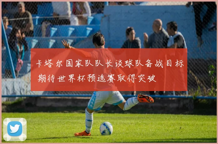 卡塔尔国家队队长谈球队备战目标 期待世界杯预选赛取得突破