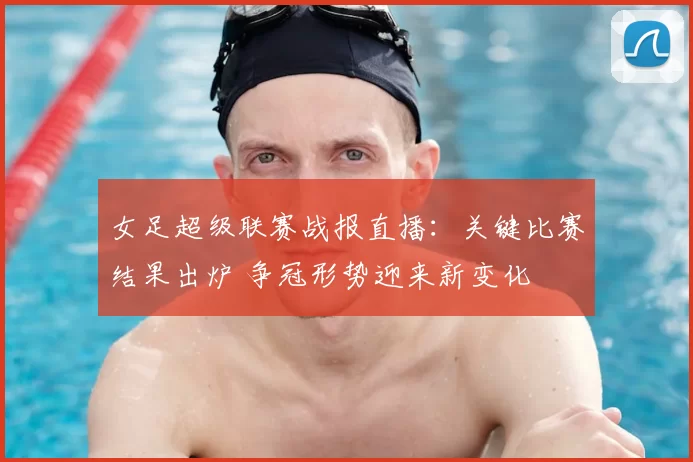 女足超级联赛战报直播：关键比赛结果出炉 争冠形势迎来新变化
