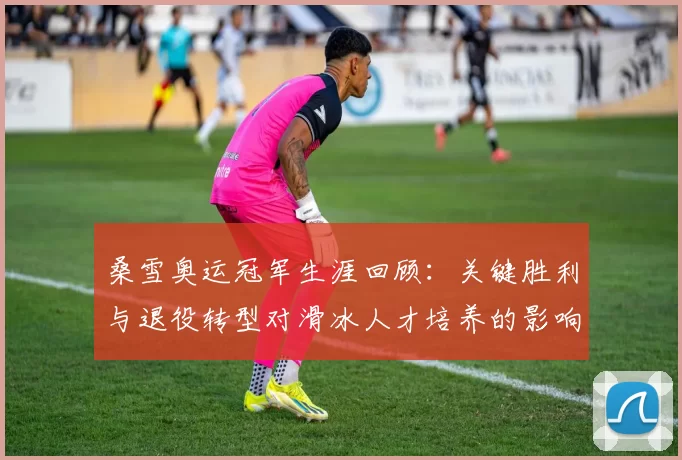 桑雪奥运冠军生涯回顾：关键胜利与退役转型对滑冰人才培养的影响