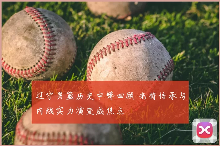 辽宁男篮历史中锋回顾 老将传承与内线实力演变成焦点