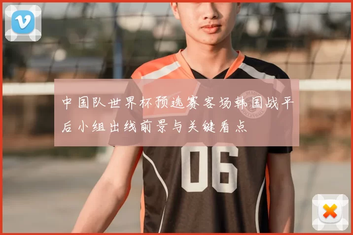中国队世界杯预选赛客场韩国战平后小组出线前景与关键看点
