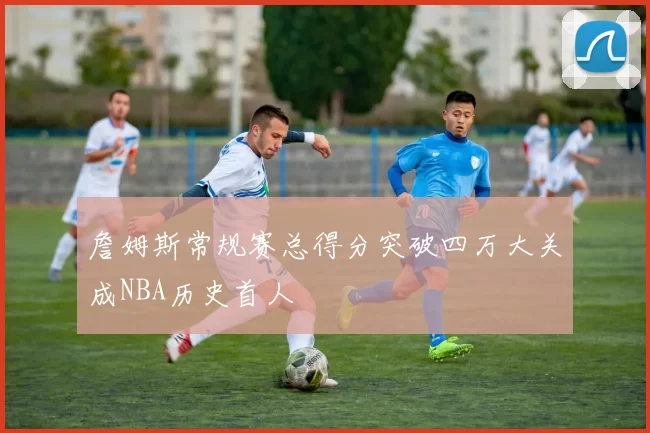 詹姆斯常规赛总得分突破四万大关成NBA历史首人