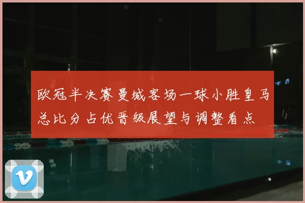 欧冠半决赛曼城客场一球小胜皇马总比分占优晋级展望与调整看点