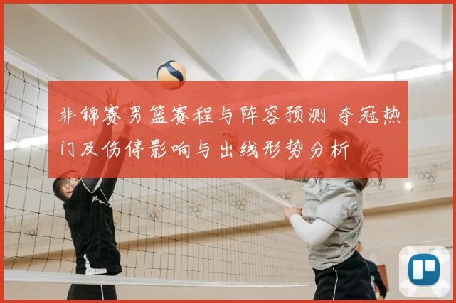 非锦赛男篮赛程与阵容预测 夺冠热门及伤停影响与出线形势分析