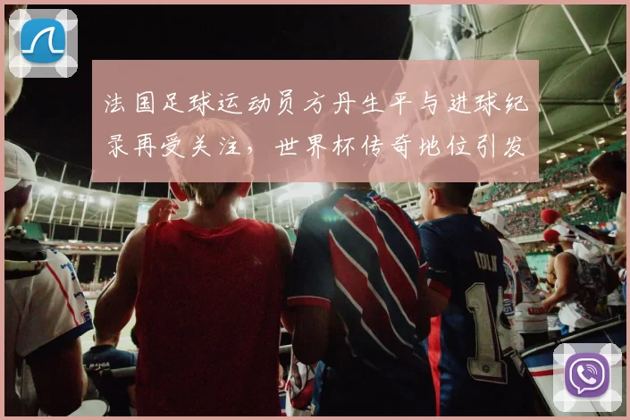 法国足球运动员方丹生平与进球纪录再受关注，世界杯传奇地位引发回顾
