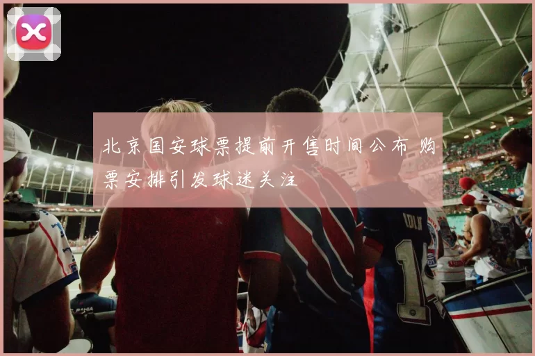 北京国安球票提前开售时间公布 购票安排引发球迷关注