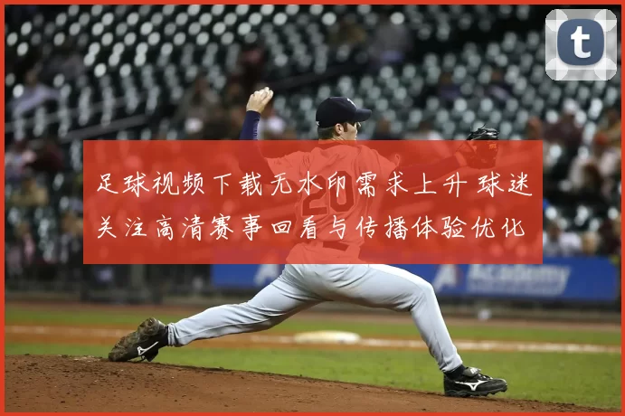 足球视频下载无水印需求上升 球迷关注高清赛事回看与传播体验优化