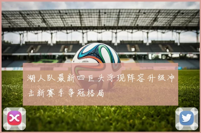 湖人队最新四巨头浮现阵容升级冲击新赛季争冠格局