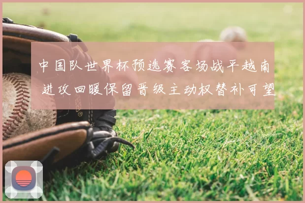 中国队世界杯预选赛客场战平越南 进攻回暖保留晋级主动权替补可望发力