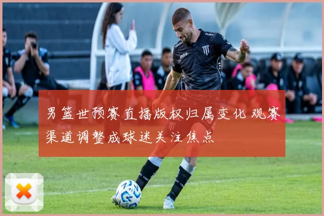 男篮世预赛直播版权归属变化 观赛渠道调整成球迷关注焦点
